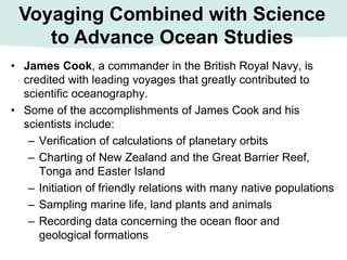 • James Cook, a commander in the British Royal Navy, is
credited with leading voyages that greatly contributed to
scientific oceanography.
• Some of the accomplishments of James Cook and his
scientists include:
– Verification of calculations of planetary orbits
– Charting of New Zealand and the Great Barrier Reef,
Tonga and Easter Island
– Initiation of friendly relations with many native populations
– Sampling marine life, land plants and animals
– Recording data concerning the ocean floor and
geological formations
Voyaging Combined with Science
to Advance Ocean Studies
 