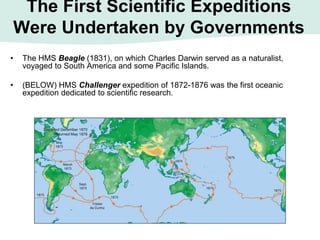 The First Scientific Expeditions
Were Undertaken by Governments
• The HMS Beagle (1831), on which Charles Darwin served as a naturalist,
voyaged to South America and some Pacific Islands.
• (BELOW) HMS Challenger expedition of 1872-1876 was the first oceanic
expedition dedicated to scientific research.
 