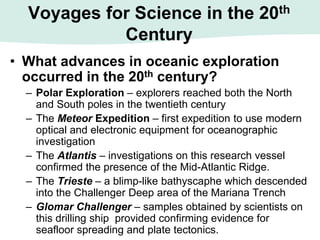 Voyages for Science in the 20th
Century
• What advances in oceanic exploration
occurred in the 20th century?
– Polar Exploration – explorers reached both the North
and South poles in the twentieth century
– The Meteor Expedition – first expedition to use modern
optical and electronic equipment for oceanographic
investigation
– The Atlantis – investigations on this research vessel
confirmed the presence of the Mid-Atlantic Ridge.
– The Trieste – a blimp-like bathyscaphe which descended
into the Challenger Deep area of the Mariana Trench
– Glomar Challenger – samples obtained by scientists on
this drilling ship provided confirming evidence for
seafloor spreading and plate tectonics.
 