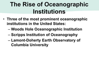 The Rise of Oceanographic
Institutions
• Three of the most prominent oceanographic
institutions in the United States:
– Woods Hole Oceanographic Institution
– Scripps Institution of Oceanography
– Lamont-Doherty Earth Observatory of
Columbia University
 