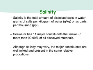 – Salinity is the total amount of dissolved salts in water;
grams of salts per kilogram of water (g/kg) or as parts
per thousand (ppt).
– Seawater has 11 major constituents that make up
more than 99.99% of all dissolved materials.
– Although salinity may vary, the major constituents are
well mixed and present in the same relative
proportions.
Salinity
 