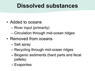 Dissolved substances
• Added to oceans
– River input (primarily)
– Circulation through mid-ocean ridges
• Removed from oceans
– Salt spray
– Recycling through mid-ocean ridges
– Biogenic sediments (hard parts and fecal
pellets)
– Evaporites
 