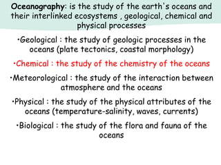 Oceanography: is the study of the earth's oceans and
their interlinked ecosystems , geological, chemical and
physical processes
•Geological : the study of geologic processes in the
oceans (plate tectonics, coastal morphology)
•Chemical : the study of the chemistry of the oceans
•Meteorological : the study of the interaction between
atmosphere and the oceans
•Physical : the study of the physical attributes of the
oceans (temperature-salinity, waves, currents)
•Biological : the study of the flora and fauna of the
oceans
 