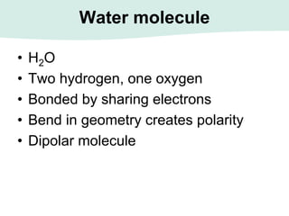 Water molecule
• H2O
• Two hydrogen, one oxygen
• Bonded by sharing electrons
• Bend in geometry creates polarity
• Dipolar molecule
 