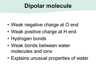 Dipolar molecule
• Weak negative charge at O end
• Weak positive charge at H end
• Hydrogen bonds
• Weak bonds between water
molecules and ions
• Explains unusual properties of water
 