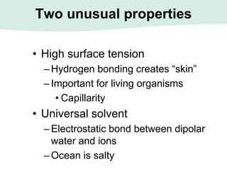 Two unusual properties
• High surface tension
–Hydrogen bonding creates “skin”
–Important for living organisms
• Capillarity
• Universal solvent
–Electrostatic bond between dipolar
water and ions
–Ocean is salty
 