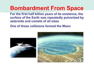 Bombardment From Space
For the first half billion years of its existence, the
surface of the Earth was repeatedly pulverized by
asteroids and comets of all sizes
One of these collisions formed the Moon
 