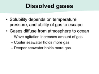 Dissolved gases
• Solubility depends on temperature,
pressure, and ability of gas to escape
• Gases diffuse from atmosphere to ocean
– Wave agitation increases amount of gas
– Cooler seawater holds more gas
– Deeper seawater holds more gas
 