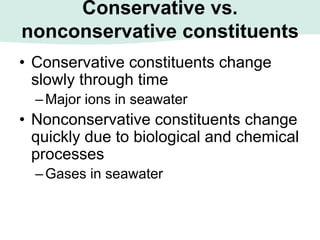 Conservative vs.
nonconservative constituents
• Conservative constituents change
slowly through time
–Major ions in seawater
• Nonconservative constituents change
quickly due to biological and chemical
processes
–Gases in seawater
 