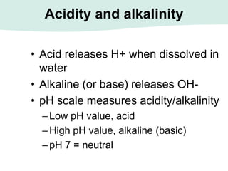 Acidity and alkalinity
• Acid releases H+ when dissolved in
water
• Alkaline (or base) releases OH-
• pH scale measures acidity/alkalinity
–Low pH value, acid
–High pH value, alkaline (basic)
–pH 7 = neutral
 