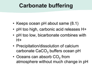 Carbonate buffering
• Keeps ocean pH about same (8.1)
• pH too high, carbonic acid releases H+
• pH too low, bicarbonate combines with
H+
• Precipitation/dissolution of calcium
carbonate CaCO3 buffers ocean pH
• Oceans can absorb CO2 from
atmosphere without much change in pH
 