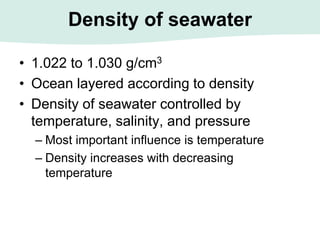 Density of seawater
• 1.022 to 1.030 g/cm3
• Ocean layered according to density
• Density of seawater controlled by
temperature, salinity, and pressure
– Most important influence is temperature
– Density increases with decreasing
temperature
 