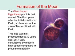 Formation of the Moon
The Giant Impact
Hypothesis predicts that
around 50 million years
after the initial creation of
Earth, a planet about the
size of Mars collided with
Earth
This idea was first
proposed about 30 years
ago, but it took
calculations by modern
high-speed computers to
prove the feasibility
 