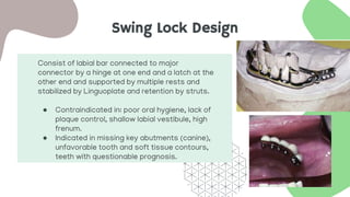 Swing Lock Design
Consist of labial bar connected to major
connector by a hinge at one end and a latch at the
other end and supported by multiple rests and
stabilized by Linguoplate and retention by struts.
● Contraindicated in: poor oral hygiene, lack of
plaque control, shallow labial vestibule, high
frenum.
● Indicated in missing key abutments (canine),
unfavorable tooth and soft tissue contours,
teeth with questionable prognosis.
 