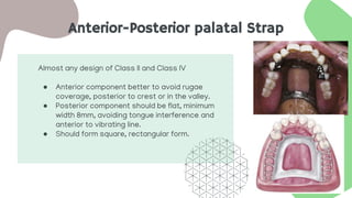 Anterior-Posterior palatal Strap
Almost any design of Class II and Class IV
● Anterior component better to avoid rugae
coverage, posterior to crest or in the valley.
● Posterior component should be flat, minimum
width 8mm, avoiding tongue interference and
anterior to vibrating line.
● Should form square, rectangular form.
 