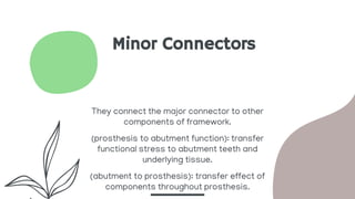 Minor Connectors
They connect the major connector to other
components of framework.
(prosthesis to abutment function): transfer
functional stress to abutment teeth and
underlying tissue.
(abutment to prosthesis): transfer effect of
components throughout prosthesis.
 