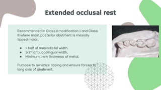 Extended occlusal rest
Recommended in Class II modification 1 and Class
III where most posterior abutment is mesially
tipped molar.
● > half of mesiodistal width.
● 1/3rd of buccolingual width.
● Minimum 1mm thickness of metal.
Purpose to minimize tipping and ensure forces to
long axis of abutment.
 