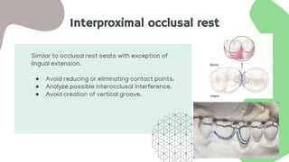 Interproximal occlusal rest
Similar to occlusal rest seats with exception of
lingual extension.
● Avoid reducing or eliminating contact points.
● Analyze possible interocclusal interference.
● Avoid creation of vertical groove.
 