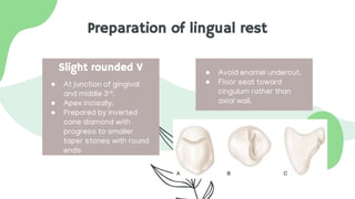 Preparation of lingual rest
● At junction of gingival
and middle 3rd.
● Apex incisally.
● Prepared by inverted
cone diamond with
progress to smaller
taper stones with round
ends
● Avoid enamel undercut.
● Floor seat toward
cingulum rather than
axial wall.
Slight rounded V
 