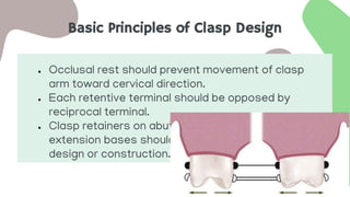 Basic Principles of Clasp Design
● Occlusal rest should prevent movement of clasp
arm toward cervical direction.
● Each retentive terminal should be opposed by
reciprocal terminal.
● Clasp retainers on abutment adjacent to distal
extension bases should act as stress breakers by
design or construction.
 