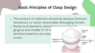Basic Principles of Clasp Design
● The amount of retention should be always minimum
necessary to resist reasonable dislodging forces.
● Reciprocal elements should be at junction of
gingival and middle 3rd of abutment, while the
terminal retentive arm placed in gingival 3rd of
crown.
 