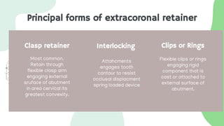 Principal forms of extracoronal retainer
Clasp retainer Interlocking
Most common.
Retain through
flexible clasp arm
engaging external
sruface of abutment
in area cervical its
greatest convexity.
Attahcments
engages tooth
contour to resist
occlusal displacment
spring loaded device
Clips or Rings
Flexible clips or rings
engaging rigid
component that is
cast or attached to
external surface of
abutment.
 