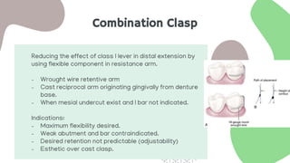 Combination Clasp
Reducing the effect of class I lever in distal extension by
using flexible component in resistance arm.
- Wrought wire retentive arm
- Cast reciprocal arm originating gingivally from denture
base.
- When mesial undercut exist and I bar not indicated.
Indications:
- Maximum flexibility desired.
- Weak abutment and bar contraindicated.
- Desired retention not predictable (adjustability)
- Esthetic over cast clasp.
 