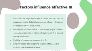 Factors influence effective IR
1. Establish seating of principal occlusal rest on primary
abutment teeth. Total displacement of rest will cause
no rotation about fulcrum line.
2. Distance from fulcrum line considering: length of distal
extension, location of fulcrum line, how far IR is placed
from fulcrum line.
3. Rigidity of connectors supporting IR.
4. Effectiveness of supporting tooth surface. Avoid
inclined teeth and weak teeth.
 