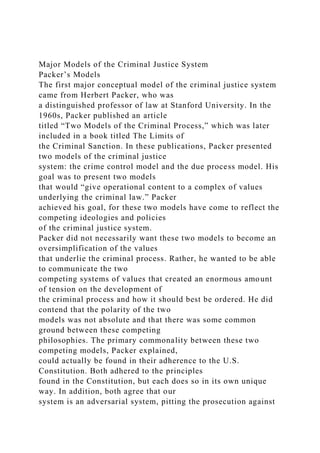 Major Models of the Criminal Justice System
Packer’s Models
The first major conceptual model of the criminal justice system
came from Herbert Packer, who was
a distinguished professor of law at Stanford University. In the
1960s, Packer published an article
titled “Two Models of the Criminal Process,” which was later
included in a book titled The Limits of
the Criminal Sanction. In these publications, Packer presented
two models of the criminal justice
system: the crime control model and the due process model. His
goal was to present two models
that would “give operational content to a complex of values
underlying the criminal law.” Packer
achieved his goal, for these two models have come to reflect the
competing ideologies and policies
of the criminal justice system.
Packer did not necessarily want these two models to become an
oversimplification of the values
that underlie the criminal process. Rather, he wanted to be able
to communicate the two
competing systems of values that created an enormous amount
of tension on the development of
the criminal process and how it should best be ordered. He did
contend that the polarity of the two
models was not absolute and that there was some common
ground between these competing
philosophies. The primary commonality between these two
competing models, Packer explained,
could actually be found in their adherence to the U.S.
Constitution. Both adhered to the principles
found in the Constitution, but each does so in its own unique
way. In addition, both agree that our
system is an adversarial system, pitting the prosecution against
 
