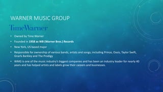 THE LABELS • The Majors – dominate the market, major distribution, high levels of
funding
• Independents – smaller companies, less ability and power than the
majors
• Sub-labels and imprints – separate companies or divisions owned or
distributed by the major labels
• Specialty labels – non-traditional distribution, focus heavily on non-
mainstream audiences
 