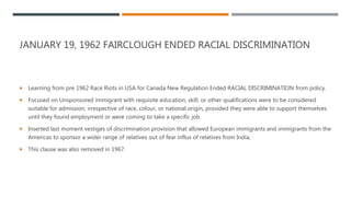 JANUARY 19, 1962 FAIRCLOUGH ENDED RACIAL DISCRIMINATION
 Learning from pre 1962 Race Riots in USA for Canada New Regulation Ended RACIAL DISCRIMINATION from policy.
 Focused on Unsponsored immigrant with requisite education, skill, or other qualifications were to be considered
suitable for admission, irrespective of race, colour, or national origin, provided they were able to support themselves
until they found employment or were coming to take a specific job
 Inserted last moment vestiges of discrimination provision that allowed European immigrants and immigrants from the
Americas to sponsor a wider range of relatives out of fear influx of relatives from India,
 This clause was also removed in 1967.
 