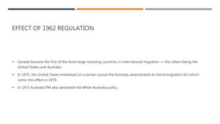 EFFECT OF 1962 REGULATION
 Canada became the first of the three large receiving countries in international migration — the others being the
United States and Australia
 In 1975, the United States embarked on a similar course the Kennedy amendments to the Immigration Act which
came into effect in 1978.
 In 1973 Australia PM also abolished the White Australia policy.
 