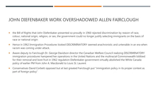 JOHN DIEFENBAKER WORK OVERSHADOWED ALLEN FAIRCLOUGH
 the Bill of Rights that John Diefenbaker presented so proudly in 1960 rejected discrimination by reason of race,
colour, national origin, religion, or sex, the government could no longer justify selecting immigrants on the basis of
race or national origin
 Hence in 1962 Immigration Procedures looked DISCRIMINATORY seemed anachronistic and untenable in an era when
racism was coming under attack.
 Aware deputy to Fairclough Dr. George Davidson director the Canadian Welfare Council realizing DISCRIMINATORY
immigration procedures hampered her operations in the United Nations and the multiracial Commonwealth lobbied
for their removal and bore fruit in 1962 regulation Diefenbaker government virtually abolished the White Canada
policy of earlier PM from John A. Macdonald to Louis St. Laurent
 Conservatives David Corbett opposed but at last greated Fairclough put “immigration policy in its proper context as
part of foreign policy”
 