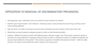 OPPOSITION TO REMOVAL OF DISCRIMINATORY PROVISIONS
 One opposition says “substitutes one set of criteria for discrimination for another”
 Another word "discrimination" and "selection", dictionary shows, mean precisely the same thing, and they cannot
mean anything different
 lady has done is to make it necessary to look at every individual case and compare it with every other case
 Abolishing convenient general categories going to create an administrative problem
 Charles H. Millard if Canada recruited only Skilled people in Shortest supply from Third world countries its guilty of
Poaching. He wrote Editorial in newspaper Asking Canada to admit a substantial number of unskilled immigrants and
assume responsibility for training them. "We maintain a position of doubtful international morality", "while we rattle
around in an empty country while the world’s masses cry for living room."
 