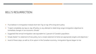 BELL'S RESURRECTION
 True believer in immigration instead short tem Tap on tap off to long term policy
 “I reject completely any tap on, tap off policy or any attempt to relate long-range immigration objectives to
immediate changes in our economic climate”
 Suggested that annual immigration rate equivalent to 1 percent of Canada's population.
 Simply Stated "no statement of new policy, but a simple statement of what are appropriate targets and objectives.“
 result of these steps, as well as of an upturn in the Canadian economy, immigration figures began to rise
 