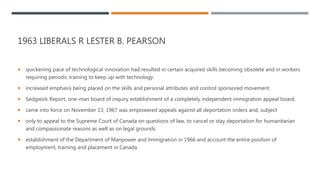 1963 LIBERALS R LESTER B. PEARSON
 quickening pace of technological innovation had resulted in certain acquired skills becoming obsolete and in workers
requiring periodic training to keep up with technology.
 increased emphasis being placed on the skills and personal attributes and control sponsored movement.
 Sedgwick Report, one-man board of inquiry establishment of a completely independent immigration appeal board.
 came into force on November 13, 1967 was empowered appeals against all deportation orders and, subject
 only to appeal to the Supreme Court of Canada on questions of law, to cancel or stay deportation for humanitarian
and compassionate reasons as well as on legal grounds.
 establishment of the Department of Manpower and Immigration in 1966 and account the entire position of
employment, training and placement in Canada
 