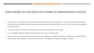 POINT BASED SYSTEM REDUCED POWER OF IMMIGRATION OFFICER
 was Tom Kent, the English-born, Oxford-educated public servant who had been a prominent British and Canadian
journalist and a Montreal business executive before joining the federal public service in 1961 as a special consultant
to Lester Pearson
 as deputy minister reformed to include much-vaunted points system in jan 1966.
 an unassailable selection method that did away with caprice and prejudice.
 assign points up to a fixed maximum in each of nine categories, including education, employment opportunities in
Canada, age, the individual's personal characteristics, and degree of fluency in English or French
 