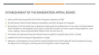 ESTABLISHMENT OF THE IMMIGRATION APPEAL BOARD
 points system was incorporated into the new immigration regulations of 1967
 the elimination of discrimination based on nationality or race from all classes of immigrants;
 the reduction of the sponsored class to dependent relatives,and the establishment of a new class, nominated relatives
which included sons and daughters of any age or marital status brothers and sisters, parents and grandparents, aunts
uncles, nephews, nieces and grandchildren likely to enter the work force; an
 the creation of a special provision that allowed visitors to apply for immigrant status while in Canada
 establishment of the Immigration Appeal Board a Canada
 Manpower and Immigration Council and four advisory boards, three of which dealt with adult occupational training,
the adjustment of immigrants, and manpower and immigration research respectively
 