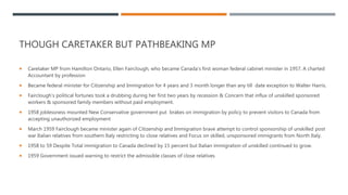 THOUGH CARETAKER BUT PATHBEAKING MP
 Caretaker MP from Hamilton Ontario, Ellen Fairclough, who became Canada's first woman federal cabinet minister in 1957, A charted
Accountant by profession
 Became federal minister for Citizenship and Immigration for 4 years and 3 month longer than any till date exception to Walter Harris.
 Fairclough’s political fortunes took a drubbing during her first two years by recession & Concern that influx of unskilled sponsored
workers & sponsored family members without paid employment.
 1958 joblessness mounted New Conservative government put brakes on immigration by policy to prevent visitors to Canada from
accepting unauthorized employment
 March 1959 Fairclough became minister again of Citizenship and Immigration brave attempt to control sponsorship of unskilled post
war Italian relatives from southern Italy restricting to close relatives and Focus on skilled, unsponsored immigrants from North Italy.
 1958 to 59 Despite Total immigration to Canada declined by 15 percent but Italian immigration of unskilled continued to grow.
 1959 Government issued warning to restrict the admissible classes of close relatives
 