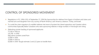 CONTROL OF SPONSORED MOVEMENT
 Regulations in P.C. 1954-1351 of September 17, 1954 No Sponsorship for relatives from Egypt or brothers and sisters and
married sons and daughters from any country of North America, Latin America, Lebanon, Turkey, and Israel.
 To curtail the chain migration of unskilled relatives met storm of protest the Liberal opposition and Canada's ethnic
communities Especially Italian Canadians who were sponsoring relatives in large numbers in Fairclough own riding
 Defending minster backlog of sponsored applicants
77,158 in 1955 to
131,785 in 1959.
Italy alone numbers sored from
12,000 in 1954
23,000 in 1955 to
63,000 in 1959 Rough estimate 2 and 1/2 years to handle them.
 