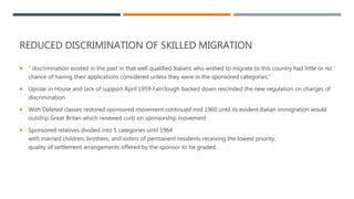 REDUCED DISCRIMINATION OF SKILLED MIGRATION
 “ discrimination existed in the past in that well qualified Italians who wished to migrate to this country had little or no
chance of having their applications considered unless they were in the sponsored categories.”
 Uproar in House and lack of support April 1959 Fairclough backed down rescinded the new regulation on charges of
discrimination
 With Deleted classes restored sponsored movement continued mid 1960 until its evident Italian immigration would
outstrip Great Britan which renewed curb on sponsorship movement
 Sponsored relatives divided into 5 categories until 1964
with married children, brothers, and sisters of permanent residents receiving the lowest priority,
quality of settlement arrangements offered by the sponsor to be graded.
 