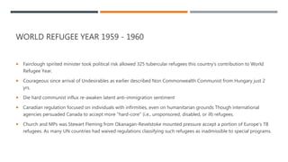 WORLD REFUGEE YEAR 1959 - 1960
 Fairclough spirited minister took political risk allowed 325 tubercular refugees this country's contribution to World
Refugee Year.
 Courageous since arrival of Undesirables as earlier described Non Commonwealth Communist from Hungary just 2
yrs.
 Die hard communist influx re-awaken latent anti-immigration sentiment
 Canadian regulation focused on individuals with infirmities, even on humanitarian grounds Though international
agencies persuaded Canada to accept more "hard-core" (i.e., unsponsored, disabled, or ill) refugees.
 Church and MPs was Stewart Fleming from Okanagan-Revelstoke mounted pressure accept a portion of Europe's TB
refugees. As many UN countries had waived regulations classifying such refugees as inadmissible to special programs.
 