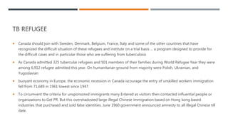 TB REFUGEE
 Canada should join with Sweden, Denmark, Belgium, France, Italy and some of the other countries that have
recognized the difficult situation of these refugees and institute on a trial basis ... a program designed to provide for
the difficult cases and in particular those who are suffering from tuberculosis
 As Canada admitted 325 tubercular refugees and 501 members of their families during World Refugee Year they were
among 6,912 refugee admitted this year. On humanitarian ground from majority were Polish, Ukrainian, and
Yugoslavian
 buoyant economy in Europe, the economic recession in Canada iscourage the entry of unskilled workers immigration
fell from 71,689 in 1961 lowest since 1947.
 To circumvent the criteria for unsponsored immigrants many Entered as visitors then contacted influential people or
organizations to Get PR. But this overshadowed large illegal Chinese immigration based on Hong kong based
industries that purchased and sold false identities. June 1960 government announced amnesty to all illegal Chinese till
date.
 
