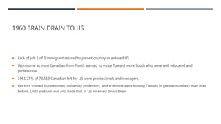 1960 BRAIN DRAIN TO US
 Lack of job 1 of 3 immigrant retured to parent country or entered US
 Worrisome as most Canadian from North wanted to move Toward more South who were well educated and
professional
 1961 25% of 70,553 Canadian left for US were professionals and managers.
 Doctors trained businessmen, university professors, and scientists were leaving Canada in greater numbers than ever
before. Until Vietnam war and Race Riot in US reversed .brain Drain
 