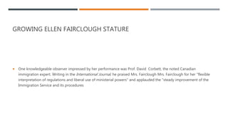 GROWING ELLEN FAIRCLOUGH STATURE
 One knowledgeable observer impressed by her performance was Prof. David Corbett, the noted Canadian
immigration expert. Writing in the International Journal, he praised Mrs. Fairclough Mrs. Fairclough for her "flexible
interpretation of regulations and liberal use of ministerial powers" and applauded the "steady improvement of the
Immigration Service and its procedures
 