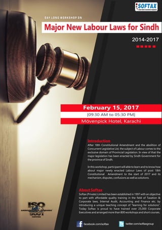 February 15, 2017
[09:30 AM to 05:30 PM]
Mövenpick Hotel, Karachi
2014-2017
D AY L O N G W O R K S H O P O N
Introduction
After 18th Constitutional Amendment and the abolition of
Concurrent Legislative List, the subject of Labour comes to the
exclusive domain of Provincial Legislation. In view of that the
major legislation has been enacted by Sindh Government for
the province of Sindh.
In this workshop, participant will able to learn and to know how
about major newly enacted Labour Laws of post 18th
Constitutional Amendment to the start of 2017 and its
mechanism, disputes, confusions as well as solutions.
About Softax
Softax (Private) Limited has been established in 1997 with an objective
to part with affordable quality training in the field of Taxation &
Corporate laws, Internal Audit, Accounting and Finance etc. by
introducing a unique teaching concept of “learning for solutions”.
Today Softax is proud to have trained over 25,000 Corporate
Executives and arranged more than 800 workshops and short courses.
Major New Labour Laws for Sindh
facebook.com/softax twitter.com/softaxgroup
 
