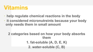 Vitamins
 help regulate chemical reactions in the body
 it considered micronutreints because your body
only needs them in small amount
2 categories based on how your body absorbs
them
1. fat-soluble (A, D, E, K)
2. water-soluble (C, B)
 