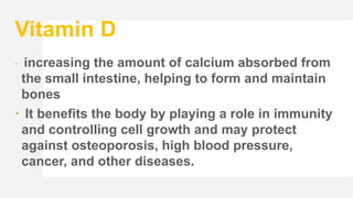 Vitamin D
 increasing the amount of calcium absorbed from
the small intestine, helping to form and maintain
bones
 It benefits the body by playing a role in immunity
and controlling cell growth and may protect
against osteoporosis, high blood pressure,
cancer, and other diseases.
 