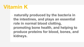 Vitamin K
 naturally produced by the bacteria in
the intestines, and plays an essential
role in normal blood clotting,
promoting bone health, and helping to
produce proteins for blood, bones, and
kidneys.
 