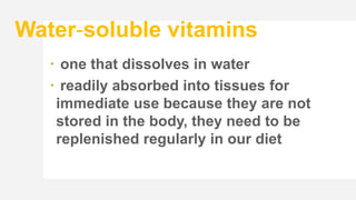 Water-soluble vitamins
 one that dissolves in water
 readily absorbed into tissues for
immediate use because they are not
stored in the body, they need to be
replenished regularly in our diet
 